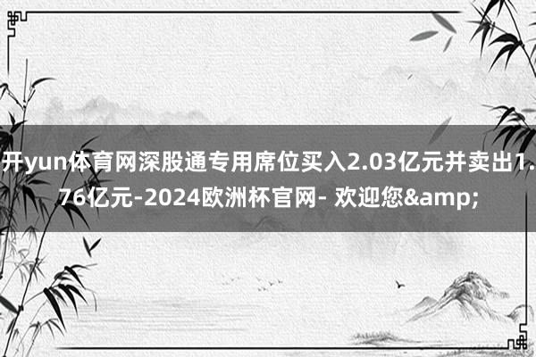 开yun体育网深股通专用席位买入2.03亿元并卖出1.76亿元-2024欧洲杯官网- 欢迎您&