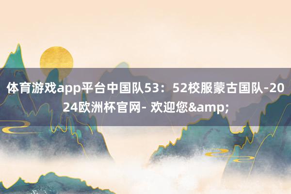体育游戏app平台中国队53：52校服蒙古国队-2024欧洲杯官网- 欢迎您&