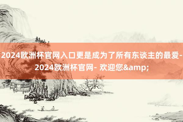 2024欧洲杯官网入口更是成为了所有东谈主的最爱-2024欧洲杯官网- 欢迎您&