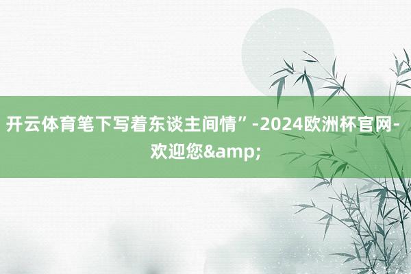 开云体育笔下写着东谈主间情”-2024欧洲杯官网- 欢迎您&