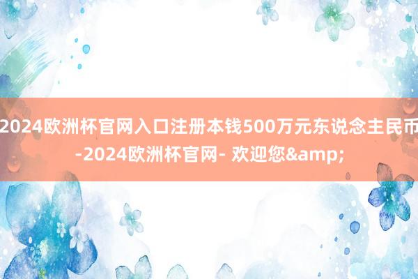 2024欧洲杯官网入口注册本钱500万元东说念主民币-2024欧洲杯官网- 欢迎您&
