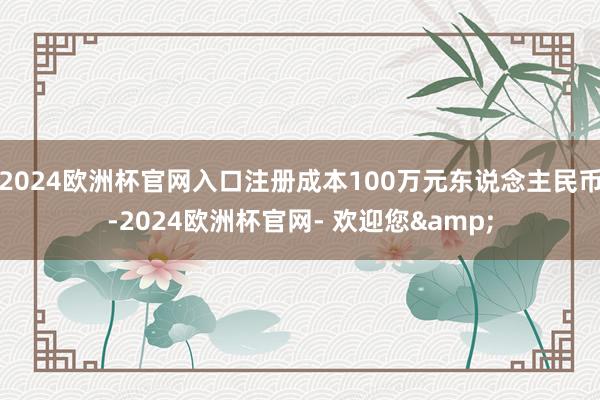 2024欧洲杯官网入口注册成本100万元东说念主民币-2024欧洲杯官网- 欢迎您&