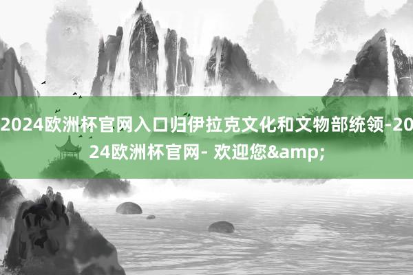 2024欧洲杯官网入口归伊拉克文化和文物部统领-2024欧洲杯官网- 欢迎您&