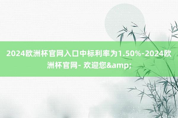 2024欧洲杯官网入口中标利率为1.50%-2024欧洲杯官网- 欢迎您&