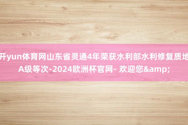 开yun体育网山东省灵通4年荣获水利部水利修复质地A级等次-2024欧洲杯官网- 欢迎您&