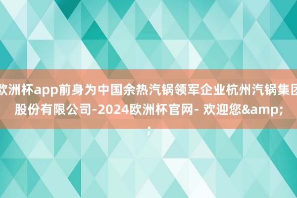 欧洲杯app前身为中国余热汽锅领军企业杭州汽锅集团股份有限公司-2024欧洲杯官网- 欢迎您&