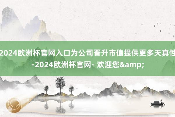 2024欧洲杯官网入口为公司晋升市值提供更多天真性-2024欧洲杯官网- 欢迎您&