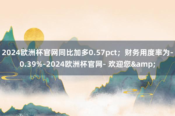 2024欧洲杯官网同比加多0.57pct；财务用度率为-0.39%-2024欧洲杯官网- 欢迎您&