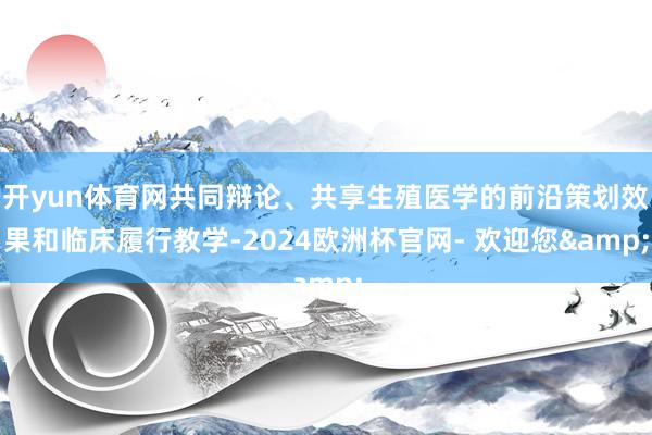 开yun体育网共同辩论、共享生殖医学的前沿策划效果和临床履行教学-2024欧洲杯官网- 欢迎您&