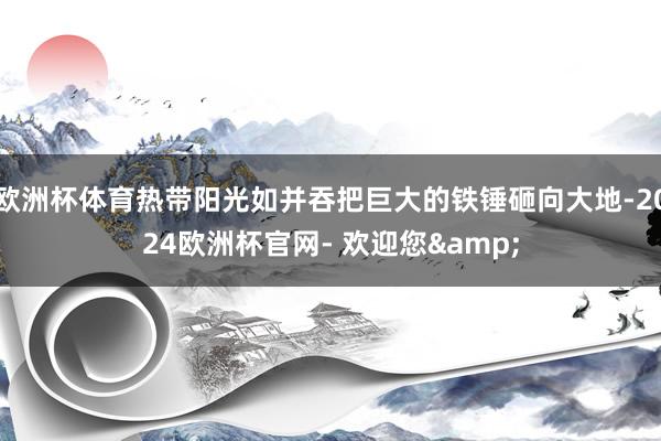 欧洲杯体育热带阳光如并吞把巨大的铁锤砸向大地-2024欧洲杯官网- 欢迎您&