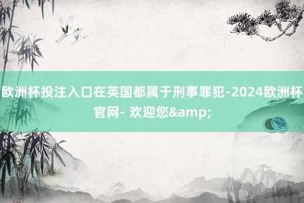 欧洲杯投注入口在英国都属于刑事罪犯-2024欧洲杯官网- 欢迎您&