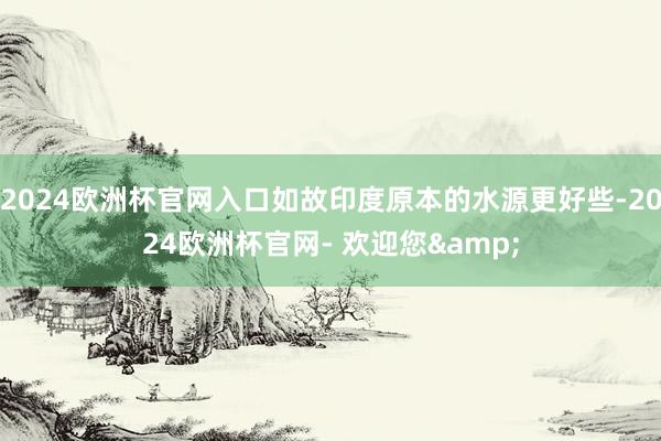 2024欧洲杯官网入口如故印度原本的水源更好些-2024欧洲杯官网- 欢迎您&