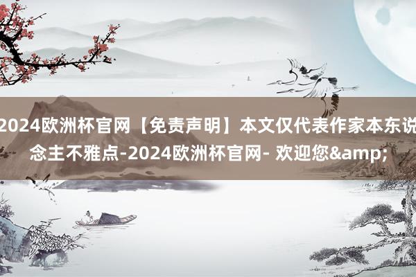 2024欧洲杯官网【免责声明】本文仅代表作家本东说念主不雅点-2024欧洲杯官网- 欢迎您&