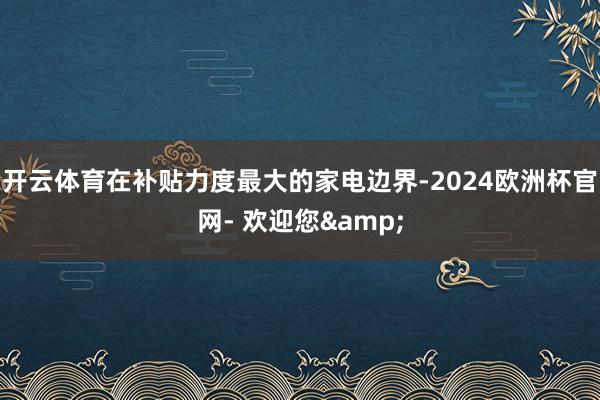 开云体育在补贴力度最大的家电边界-2024欧洲杯官网- 欢迎您&
