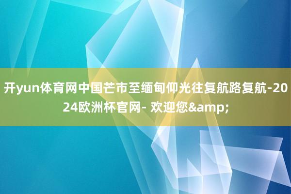 开yun体育网中国芒市至缅甸仰光往复航路复航-2024欧洲杯官网- 欢迎您&