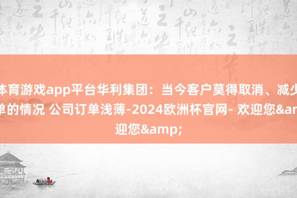 体育游戏app平台华利集团：当今客户莫得取消、减少订单的情况 公司订单浅薄-2024欧洲杯官网- 欢迎您&