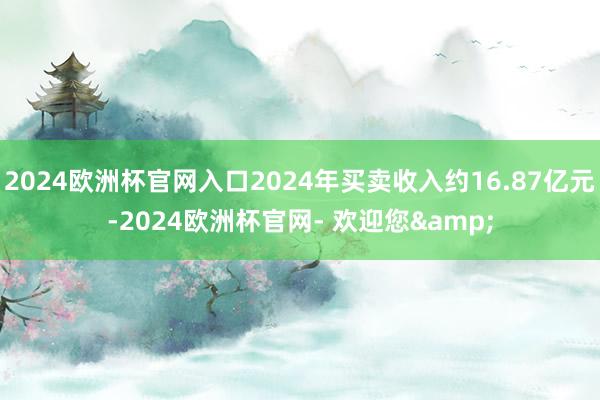 2024欧洲杯官网入口2024年买卖收入约16.87亿元-2024欧洲杯官网- 欢迎您&