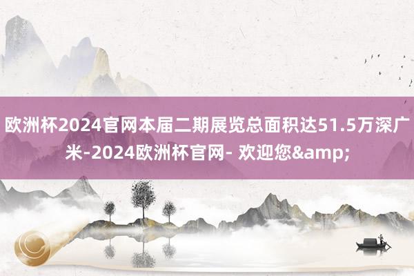 欧洲杯2024官网本届二期展览总面积达51.5万深广米-2024欧洲杯官网- 欢迎您&